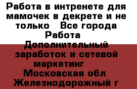 Работа в интренете для мамочек в декрете и не только - Все города Работа » Дополнительный заработок и сетевой маркетинг   . Московская обл.,Железнодорожный г.